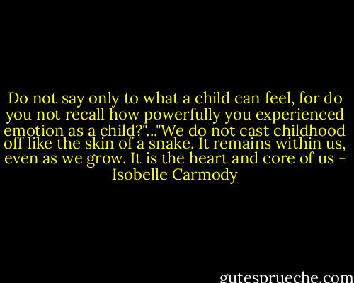 Do not say only to what a child can feel, for do you not recall how powerfully you experienced emotion as a child?"..."We do not cast childhood off like the skin of a snake. It remains within us, even as we grow. It is the heart and core of us - Isobelle Carmody