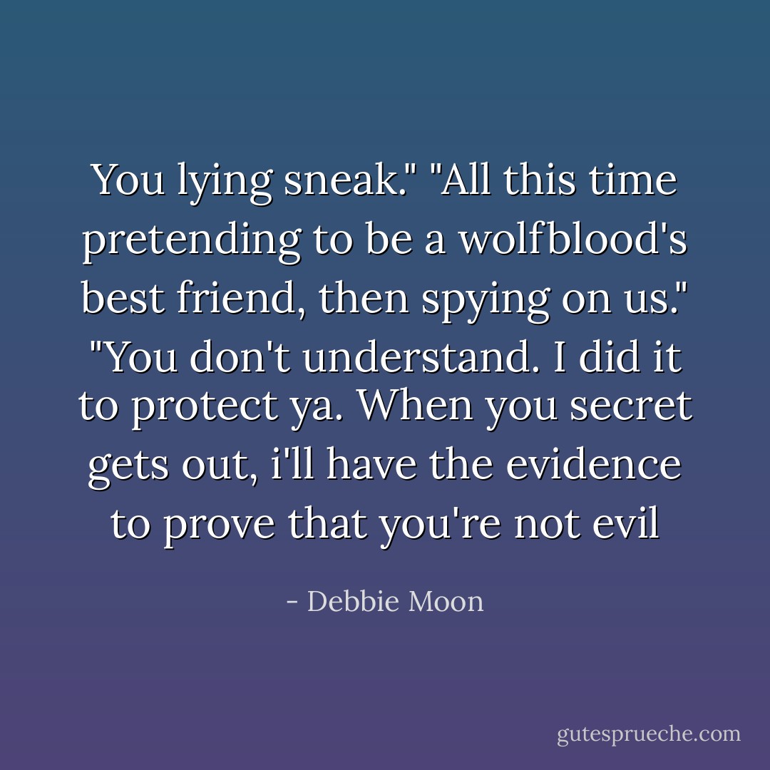 You lying sneak."<br />"All this time pretending to be a wolfblood's best friend, then spying on us."<br />"You don't understand. I did it to protect ya. When you secret gets out, i'll have the evidence to prove that you're not evil - Debbie Moon