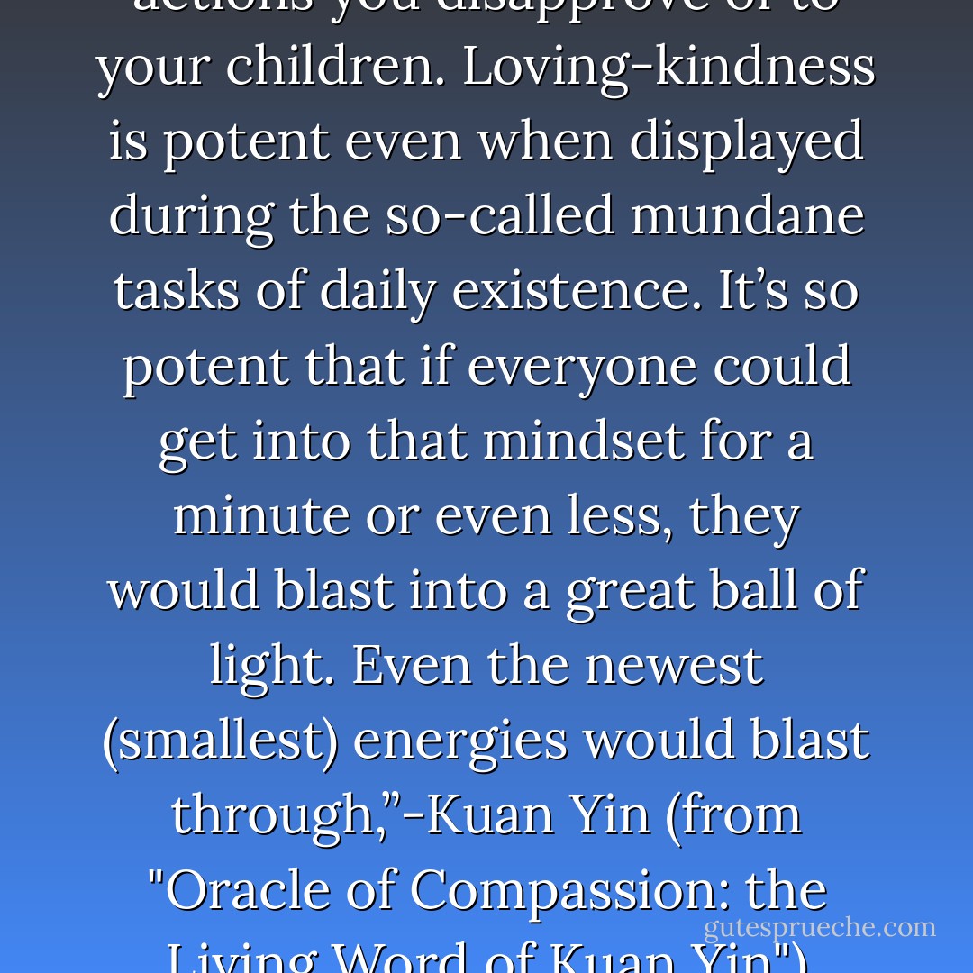 Don’t pass along the beliefs and actions you disapprove of to your children. Loving-kindness is potent even when displayed during the so-called mundane tasks of daily existence. It’s so potent that if everyone could get into that mindset for a minute or even less, they would blast into a great ball of light. Even the newest (smallest) energies would blast through,”-Kuan Yin (from "Oracle of Compassion: the Living Word of Kuan Yin") - Hope Bradford