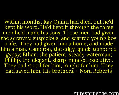 Within months, Ray Quinn had died, but he'd kept his word. He'd kept it through the three men he'd made his sons. Those men had given the scrawny, suspicious, and scarred young boy a life. <br />They had given him a home, and made him a man.<br />Cameron, the edgy, quick-tempered gypsy; Ethan, the patient, steady waterman; Phillip, the elegant, sharp-minded executive. They had stood for him, fought for him. They had saved him.<br />His brothers. - Nora Roberts