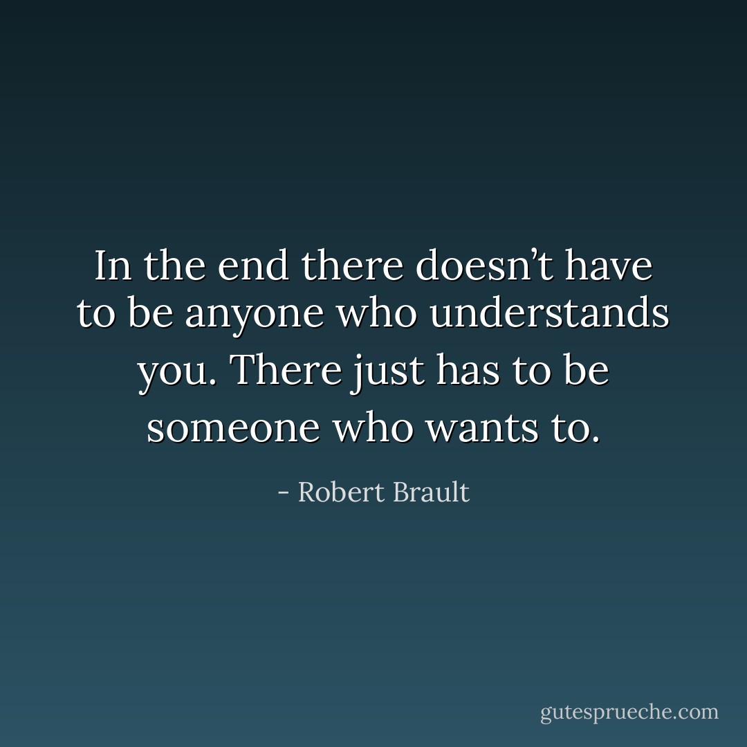 In the end there doesn’t have to be anyone who understands you. There just has to be someone who wants to. - Robert Brault