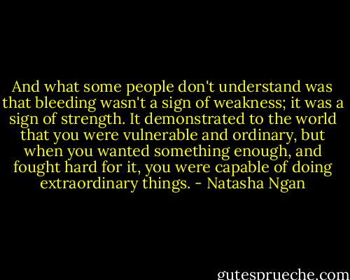 And what some people don't understand was that bleeding wasn't a sign of weakness; it was a sign of strength. It demonstrated to the world that you were vulnerable and ordinary, but when you wanted something enough, and fought hard for it, you were capable of doing extraordinary things. - Natasha Ngan