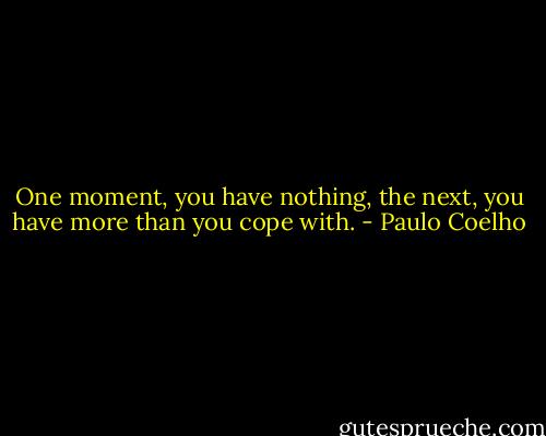One moment, you have nothing, the next, you have more than you cope with. - Paulo Coelho