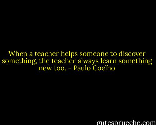 When a teacher helps someone to discover something, the teacher always learn something new too. - Paulo Coelho