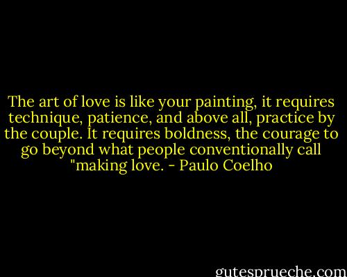 The art of love is like your painting, it requires technique, patience, and above all, practice by the couple. It requires boldness, the courage to go beyond what people conventionally call "making love. - Paulo Coelho
