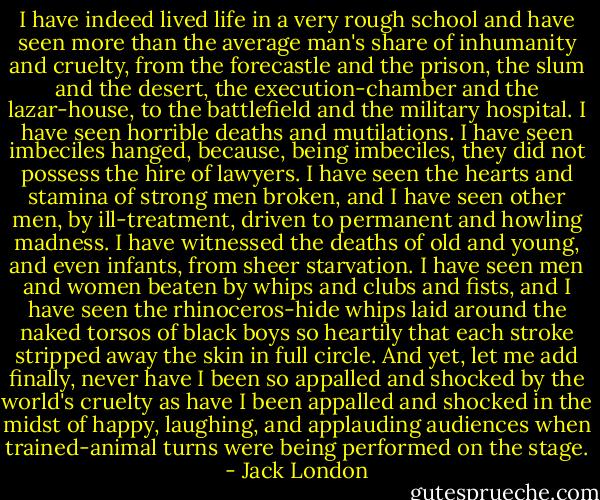 I have indeed lived life in a very rough school and have seen more than the average man's share of inhumanity and cruelty, from the forecastle and the prison, the slum and the desert, the execution-chamber and the lazar-house, to the battlefield and the military hospital. I have seen horrible deaths and mutilations. I have seen imbeciles hanged, because, being imbeciles, they did not possess the hire of lawyers. I have seen the hearts and stamina of strong men broken, and I have seen other men, by ill-treatment, driven to permanent and howling madness. I have witnessed the deaths of old and young, and even infants, from sheer starvation. I have seen men and women beaten by whips and clubs and fists, and I have seen the rhinoceros-hide whips laid around the naked torsos of black boys so heartily that each stroke stripped away the skin in full circle. And yet, let me add finally, never have I been so appalled and shocked by the world's cruelty as have I been appalled and shocked in the midst of happy, laughing, and applauding audiences when trained-animal turns were being performed on the stage. - Jack London
