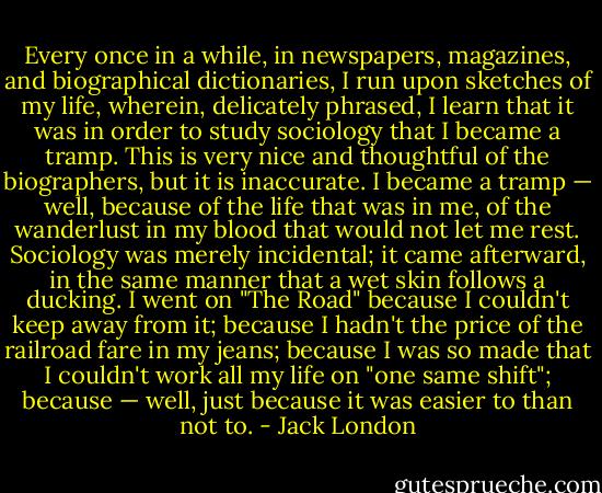 Every once in a while, in newspapers, magazines, and biographical dictionaries, I run upon sketches of my life, wherein, delicately phrased, I learn that it was in order to study sociology that I became a tramp. This is very nice and thoughtful of the biographers, but it is inaccurate. I became a tramp — well, because of the life that was in me, of the wanderlust in my blood that would not let me rest. Sociology was merely incidental; it came afterward, in the same manner that a wet skin follows a ducking. I went on "The Road" because I couldn't keep away from it; because I hadn't the price of the railroad fare in my jeans; because I was so made that I couldn't work all my life on "one same shift"; because — well, just because it was easier to than not to. - Jack London
