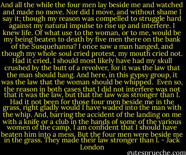 And all the while the four men lay beside me and watched and made no move. Nor did I move, and without shame I say it; though my reason was compelled to struggle hard against my natural impulse to rise up and interfere. I knew life. Of what use to the woman, or to me, would be my being beaten to death by five men there on the bank of the Susquehanna? I once saw a man hanged, and though my whole soul cried protest, my mouth cried not. Had it cried, I should most likely have had my skull crushed by the butt of a revolver, for it was the law that the man should hang. And here, in this gypsy group, it was the law that the woman should be whipped.<br /><br />Even so, the reason in both cases that I did not interfere was not that it was the law, but that the law was stronger than I. Had it not been for those four men beside me in the grass, right gladly would I have waded into the man with the whip. And, barring the accident of the landing on me with a knife or a club in the hands of some of the various women of the camp, I am confident that I should have beaten him into a mess. But the four men were beside me in the grass. They made their law stronger than I. - Jack London