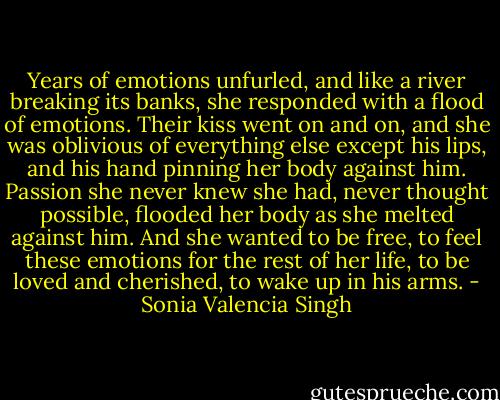Years of emotions unfurled, and like a river breaking its banks, she responded with a flood of emotions. Their kiss<br />went on and on, and she was oblivious of everything else except his lips, and his hand pinning her body against him.<br />Passion she never knew she had, never thought possible, flooded her body as she melted against him. And she wanted to be free, to feel these emotions for the rest of her life, to be loved and cherished, to wake up in his arms. - Sonia Valencia Singh