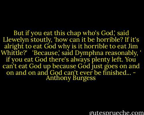 But if you eat this chap who's God,' said Llewelyn stoutly, 'how can it be horrible? If it's alright to eat God why is it horrible to eat Jim Whittle?' <br /><br />'Because,' said Dymphna reasonably, ' if you eat God there's always plenty left. You can't eat God up because God just goes on and on and on and God can't ever be finished... - Anthony Burgess