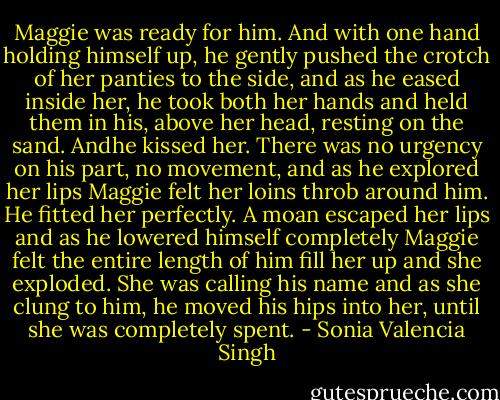 Maggie was ready for him. And with one hand holding himself up, he gently pushed the crotch of her panties to the<br />side, and as he eased inside her, he took both her hands and held them in his, above her head, resting on the sand. Andhe kissed her. There was no urgency on his part, no movement, and as he explored her lips Maggie felt her<br />loins throb around him. He fitted her perfectly. A moan escaped her lips and as he lowered himself completely<br />Maggie felt the entire length of him fill her up and she exploded.<br />She was calling his name and as she clung to him, he moved his hips into her, until she was completely spent. - Sonia Valencia Singh