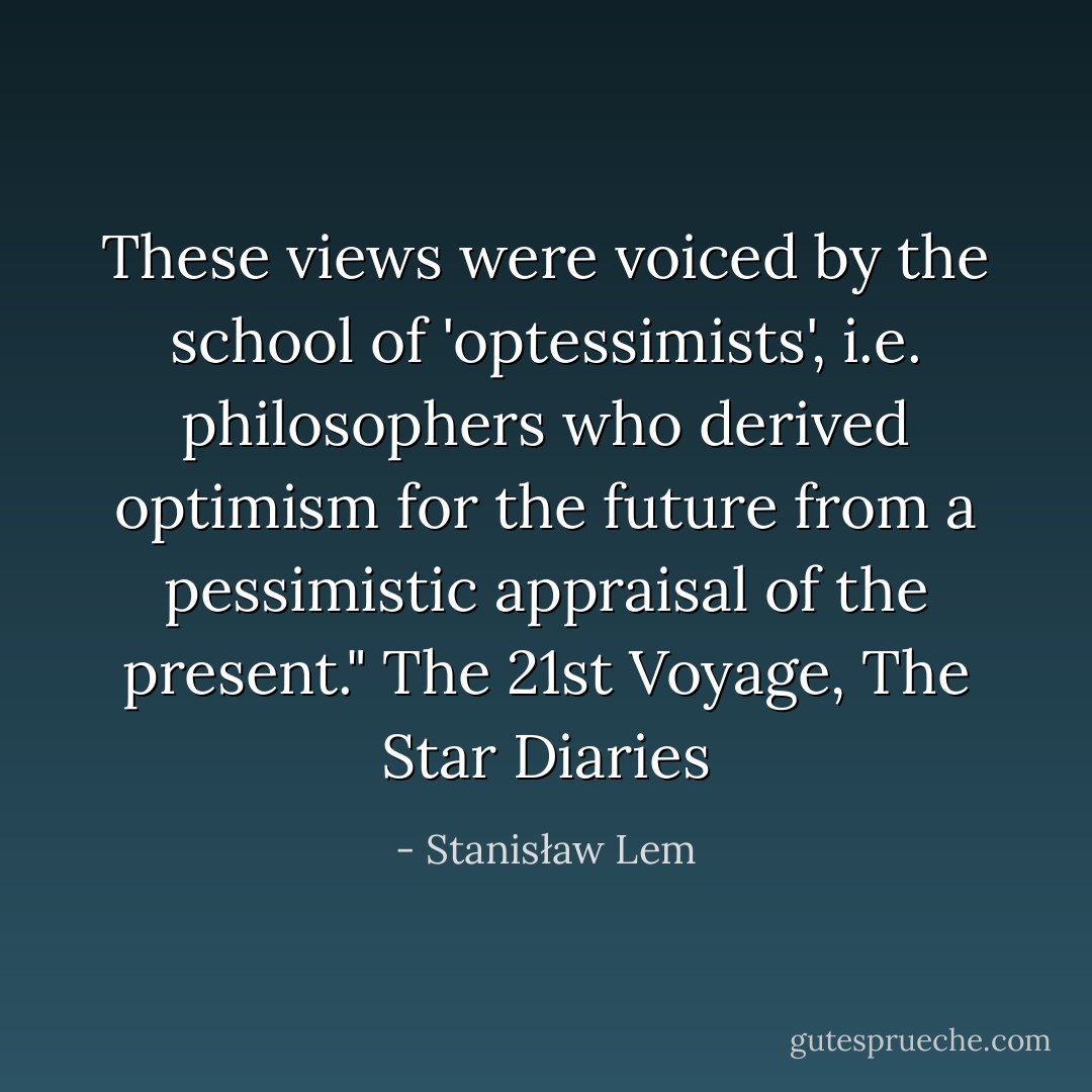 These views were voiced by the school of 'optessimists', i.e. philosophers who derived optimism for the future from a pessimistic appraisal of the present." The 21st Voyage, The Star Diaries - Stanisław Lem