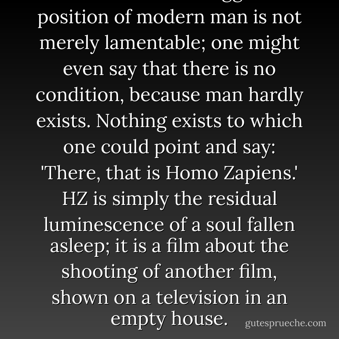 Comrades in the struggle! The position of modern man is not merely lamentable; one might even say that there is no condition, because man hardly exists. Nothing exists to which one could point and say: 'There, that is Homo Zapiens.' HZ is simply the residual luminescence of a soul fallen asleep; it is a film about the shooting of another film, shown on a television in an empty house. - Victor Pelevin