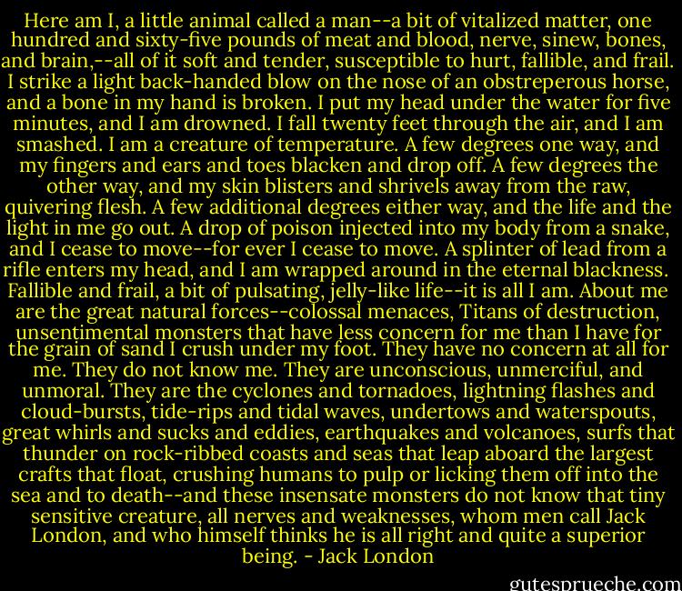 Here am I, a little animal called a man--a bit of vitalized matter, one hundred and sixty-five pounds of meat and blood, nerve, sinew, bones, and brain,--all of it soft and tender, susceptible to hurt, fallible, and frail. I strike a light back-handed blow on the nose of an obstreperous horse, and a bone in my hand is broken. I put my head under the water for five minutes, and I am drowned. I fall twenty feet through the air, and I am smashed. I am a creature of temperature. A few degrees one way, and my fingers and ears and toes blacken and drop off. A few degrees the other way, and my skin blisters and shrivels away from the raw, quivering flesh. A few additional degrees either way, and the life and the light in me go out. A drop of poison injected into my body from a snake, and I cease to move--for ever I cease to move. A splinter of lead from a rifle enters my head, and I am wrapped around in the eternal blackness.<br /><br />Fallible and frail, a bit of pulsating, jelly-like life--it is all I am. About me are the great natural forces--colossal menaces, Titans of destruction, unsentimental monsters that have less concern for me than I have for the grain of sand I crush under my foot. They have no concern at all for me. They do not know me. They are unconscious, unmerciful, and unmoral. They are the cyclones and tornadoes, lightning flashes and cloud-bursts, tide-rips and tidal waves, undertows and waterspouts, great whirls and sucks and eddies, earthquakes and volcanoes, surfs that thunder on rock-ribbed coasts and seas that leap aboard the largest crafts that float, crushing humans to pulp or licking them off into the sea and to death--and these insensate monsters do not know that tiny sensitive creature, all nerves and weaknesses, whom men call Jack London, and who himself thinks he is all right and quite a superior being. - Jack London