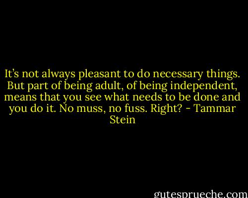 It’s not always pleasant to do necessary things. But part of being adult, of being independent, means that you see what needs to be done and you do it. No muss, no fuss. Right? - Tammar Stein