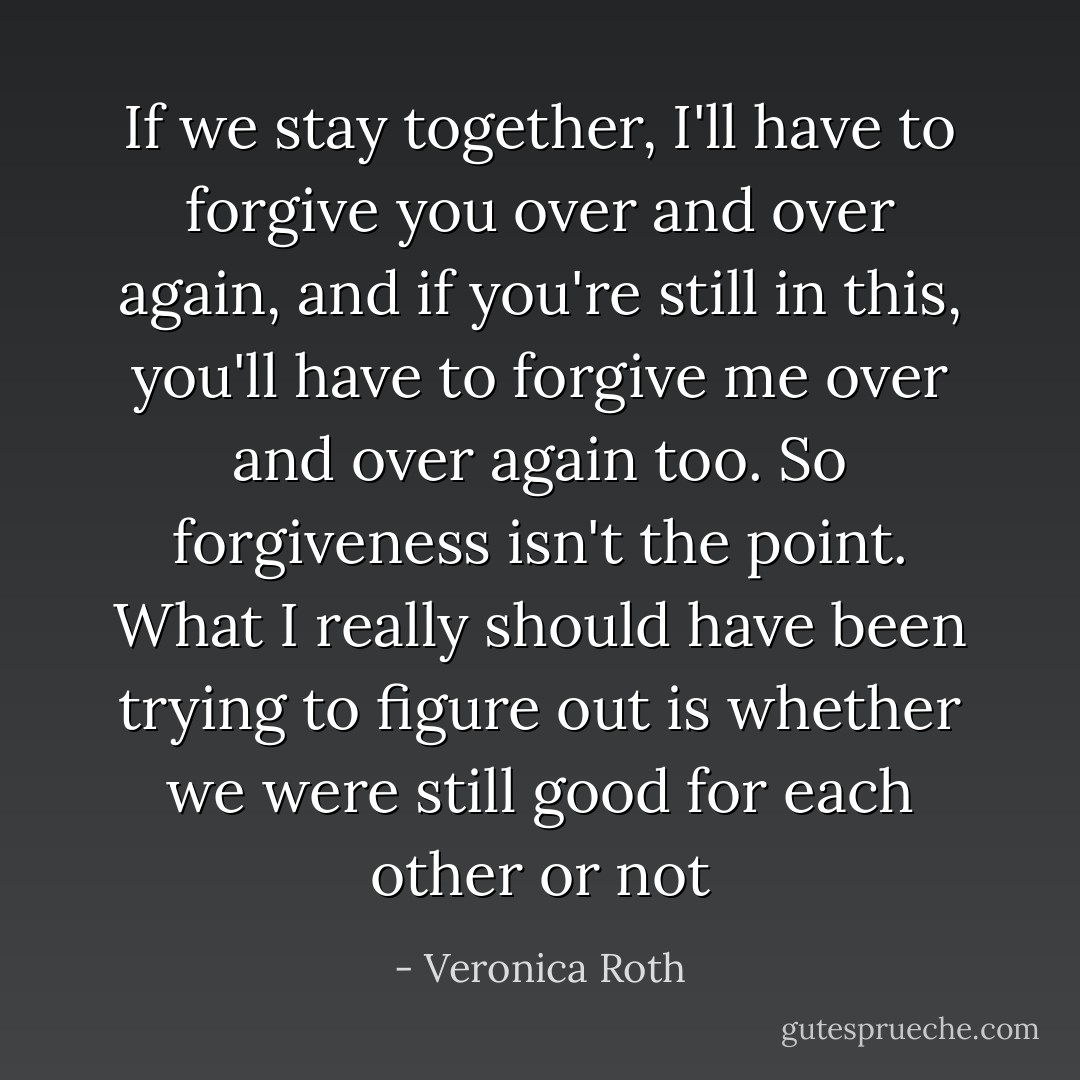If we stay together, I'll have to forgive you over and over again, and if you're still in this, you'll have to forgive me over and over again too. So forgiveness isn't the point. What I really should have been trying to figure out is whether we were still good for each other or not - Veronica Roth