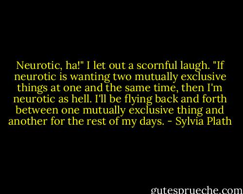 Neurotic, ha!" I let out a scornful laugh. "If neurotic is wanting two mutually exclusive things at one and the same time, then I'm neurotic as hell. I'll be flying back and forth between one mutually exclusive thing and another for the rest of my days. - Sylvia Plath