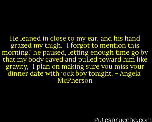 He leaned in close to my ear, and his hand grazed my thigh. "I forgot to mention this morning," he paused, letting enough time go by that my body caved and pulled toward him like gravity, "I plan on making sure you miss your dinner date with jock boy tonight. - Angela  McPherson