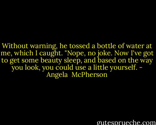 Without warning, he tossed a bottle of water at me, which I caught. "Nope, no joke. Now I've got to get some beauty sleep, and based on the way you look, you could use a little yourself. - Angela  McPherson