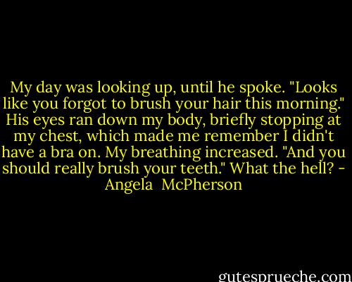My day was looking up, until he spoke. "Looks like you forgot to brush your hair this morning." His eyes ran down my body, briefly stopping at my chest, which made me remember I didn't have a bra on. My breathing increased. "And you should really brush your teeth." What the hell? - Angela  McPherson