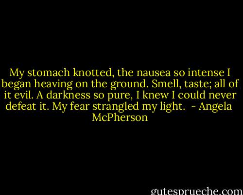 My stomach knotted, the nausea so intense I began heaving on the ground. Smell, taste; all of it evil. A darkness so pure, I knew I could never defeat it. My fear strangled my light.  - Angela  McPherson