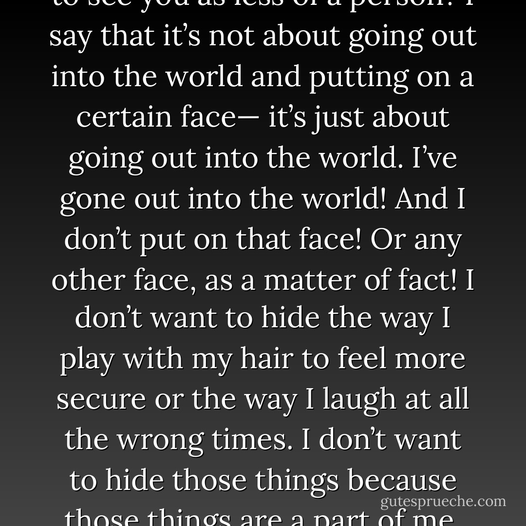 People always, always talk about confidence, it’s supposed to be such an attractive thing. I wonder why though, why is it supposed to be such an attractive thing? When confidence hides so many other things that are so much more beautiful! When you think of being confident, you think of tucking away all those other things that you consider to be nuisances; but those nuisances make up whom you are! And those nuisances are beautiful. They are beautiful and they are you and they’re always going to be there, even when you try to cover them up! So what happens when they all come out one day? Are you going to feel like less of a person? Are the people who are supposed to love you, going to see you as less of a person? I say that it’s not about going out into the world and putting on a certain face— it’s just about going out into the world. I’ve gone out into the world! And I don’t put on that face! Or any other face, as a matter of fact! I don’t want to hide the way I play with my hair to feel more secure or the way I laugh at all the wrong times. I don’t want to hide those things because those things are a part of me. And I can still go out into the world— and all alone, too! I know so, because I’ve actually done it! So more important than confidence— is serenity and acceptance. The serenity comes from having a deep acceptance of all those little things about you that add up like the trillions of molecules and atoms you are made up of! And that’s just beautiful. Being beautiful is something rooted and strong; being confident is just a matter of putting on something that isn’t even a real part of you. Falling in love with the molecules that make up your essence is so much more attractive. And maybe that’s what confidence really means— the acceptance and belief in every single atom that you are. - C. JoyBell C.