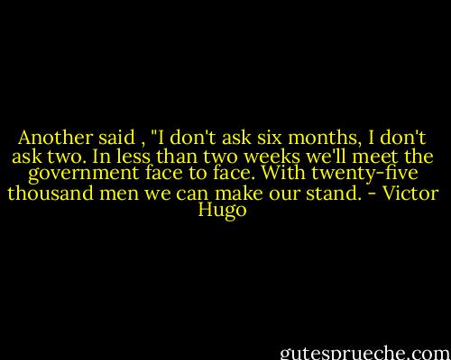 Another said , "I don't ask six months, I don't ask two. In less than two weeks we'll meet the government face to face. With twenty-five thousand men we can make our stand. - Victor Hugo