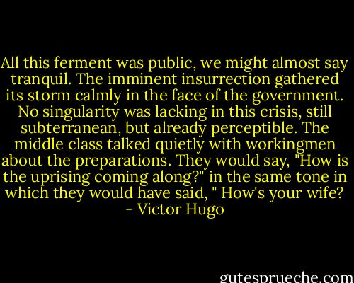 All this ferment was public, we might almost say tranquil.<br />The imminent insurrection gathered its storm calmly in the face of the government. No singularity was lacking in this crisis, still subterranean, but already perceptible. The middle class talked quietly with workingmen about the preparations. They would say, "How is the uprising coming along?" in the same tone in which they would have said, " How's your wife? - Victor Hugo