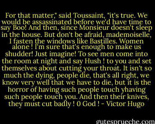 For that matter," said Toussaint, "it's true. We would be assassinated before we'd have time to say Boo!<br />And then, since Monsieur doesn't sleep in the house. But don't be afraid, mademoiselle, I fasten the windows like<br />Bastilles. Women alone ! I'm sure that's enough to make us shudder! Just imagine! To see men come into the room<br />at night and say Hush ! to you and set themselves about cutting your throat. It isn't so much the dying, people<br />die, that's all right, we know very well that we have to die, but it is the horror of having such people touch yhaving such people touch you. And then their knives, they must cut badly ! 0 God ! - Victor Hugo