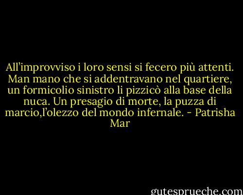 All’improvviso i loro sensi si fecero più attenti. Man mano che si addentravano nel quartiere, un formicolio sinistro li pizzicò alla base della nuca. Un presagio di morte, la puzza di marcio,l’olezzo del mondo infernale. - Patrisha Mar