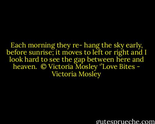 Each morning they re- hang the sky<br />early, before sunrise; it moves to left or right<br />and I look hard to see the gap<br />between here and heaven.<br /><br />© Victoria Mosley ‘’Love Bites - Victoria Mosley