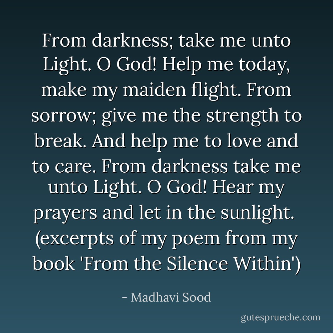 From darkness; take me unto Light.<br />O God! Help me today, make my maiden flight.<br />From sorrow; give me the strength to break. And help me to love and to care.<br />From darkness take me unto Light.<br />O God! Hear my prayers and let in the sunlight. <br />(excerpts of my poem from my book 'From the Silence Within') - Madhavi Sood