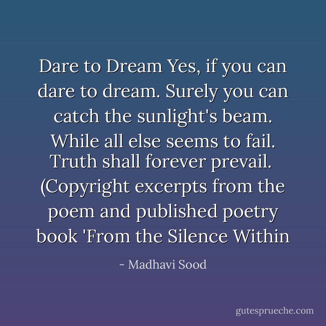Dare to Dream<br />Yes, if you can dare to dream.<br />Surely you can catch the sunlight's beam.<br />While all else seems to fail.<br />Truth shall forever prevail.<br /><br />(Copyright excerpts from the poem and published poetry book 'From the Silence Within - Madhavi Sood