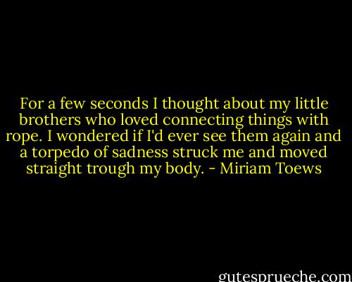 For a few seconds I thought about my little brothers who loved connecting things with rope. I wondered if I'd ever see them again and a torpedo of sadness struck me and moved straight trough my body. - Miriam Toews