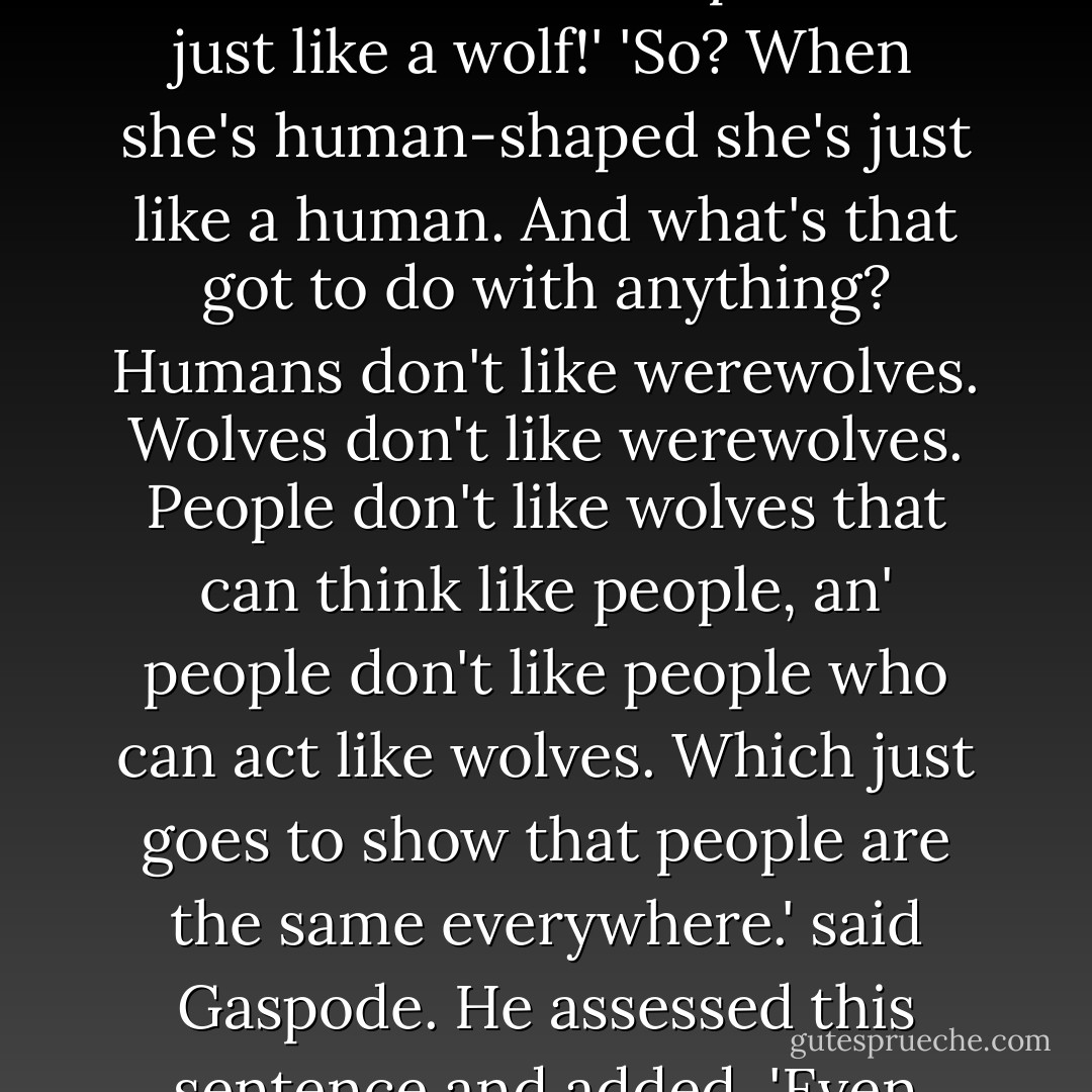 Wolves hate werewolves.'<br />'What? That can't be right! When she's wolf-shaped she's just like a wolf!'<br />'So? When she's human-shaped she's just like a human. And what's that got to do with anything? Humans don't like werewolves. Wolves don't like werewolves. People don't like wolves that can think like people, an' people don't like people who can act like wolves. Which just goes to show that people are the same everywhere.' said Gaspode. He assessed this sentence and added, 'Even when they're wolves. - Terry Pratchett