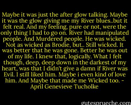 Maybe it was just the after glow talking. Maybe it was the glow giving me my River blues..but it felt real. And my feeling, pure or not, were the only thing I had to go on. River had manipulated people. And Murdered people. He was wicked. Not as wicked as Brodie, but.. Still wicked. It was better that he was gone. Better he was out of my life. I knew that, logically. What I felt though, deep, deep down in the darkest of my heart, was that I didn't give a damn if River was Evil. I still liked him. Maybe i even kind of love him. And Maybe that made me Wicked too. - April Genevieve Tucholke