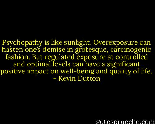 Psychopathy is like sunlight. Overexposure can hasten one’s demise in grotesque, carcinogenic fashion. But regulated exposure at controlled and optimal levels can have a significant positive impact on well-being and quality of life. - Kevin Dutton