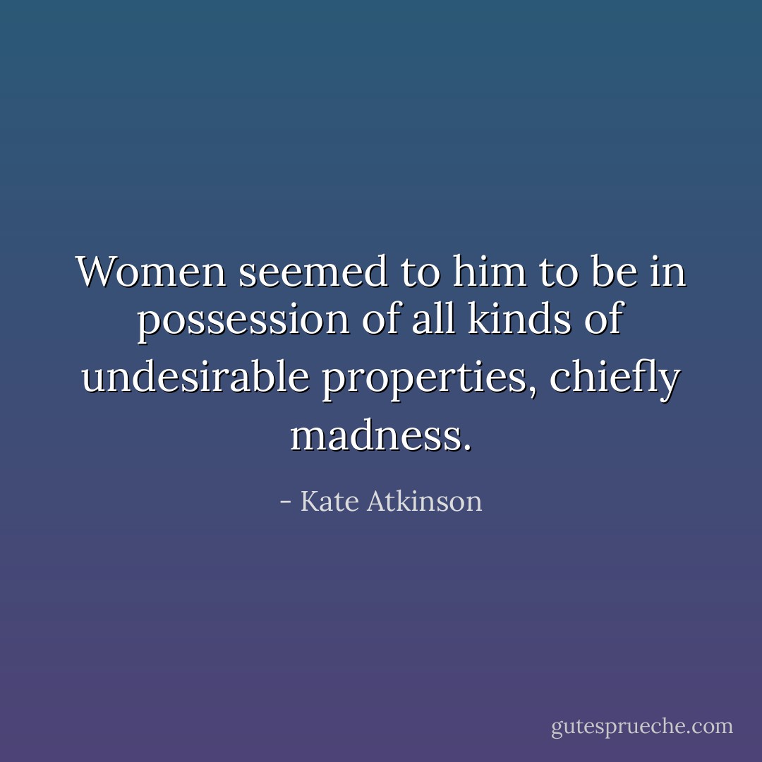 Women seemed to him to be in possession of all kinds of undesirable properties, chiefly madness. - Kate Atkinson