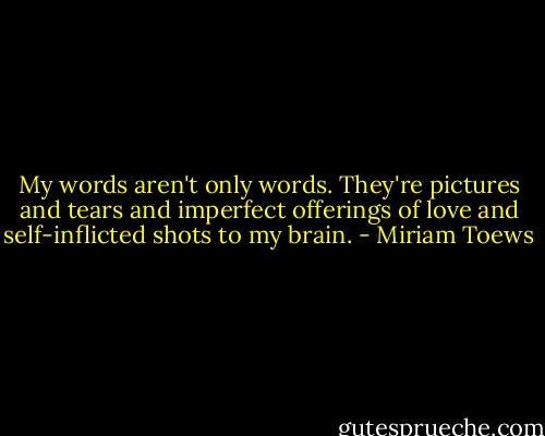My words aren't only words. They're pictures and tears and imperfect offerings of love and self-inflicted shots to my brain. - Miriam Toews