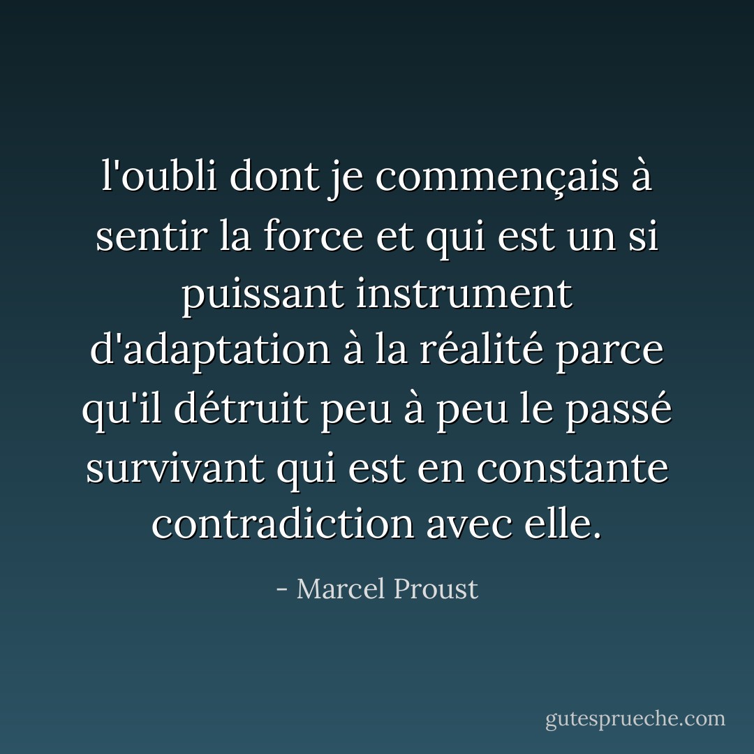 l'oubli dont je commençais à sentir la force et qui est un si puissant instrument d'adaptation à la réalité parce qu'il détruit peu à peu le passé survivant qui est en constante contradiction avec elle. - Marcel Proust