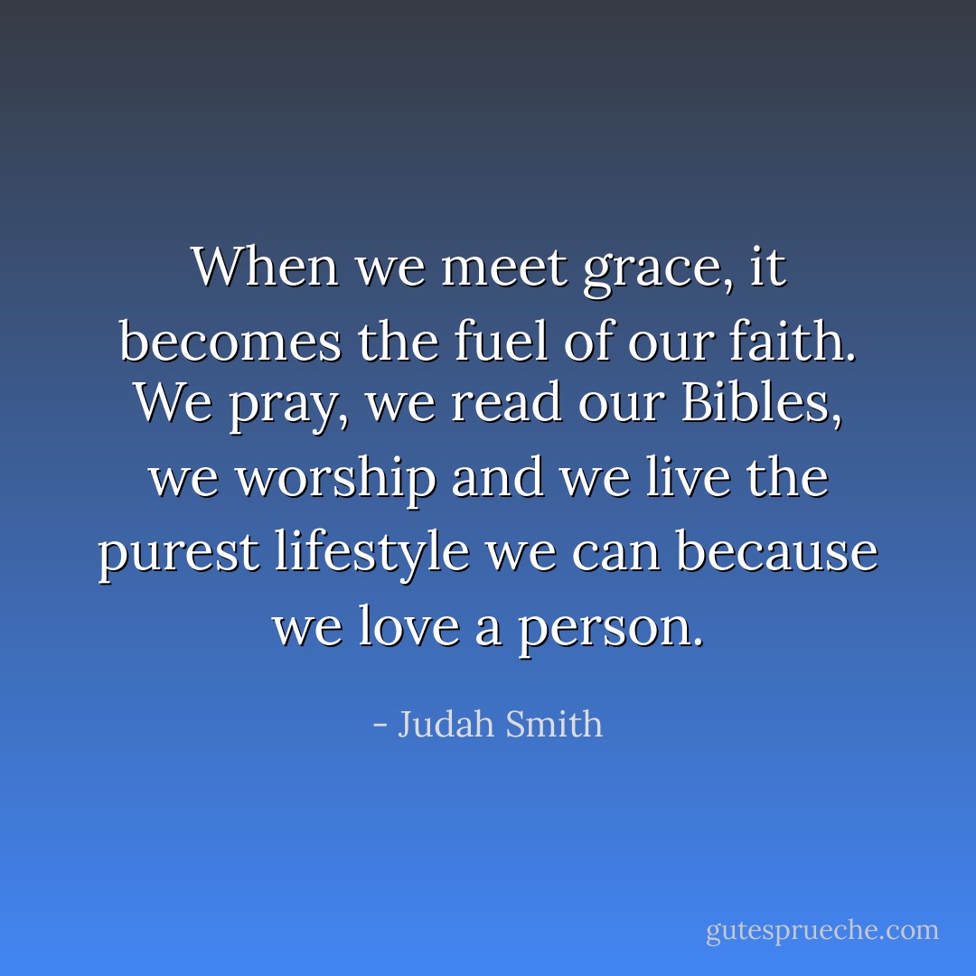 When we meet grace, it becomes the fuel of our faith. We pray, we read our Bibles, we worship and we live the purest lifestyle we can because we love a person. - Judah Smith