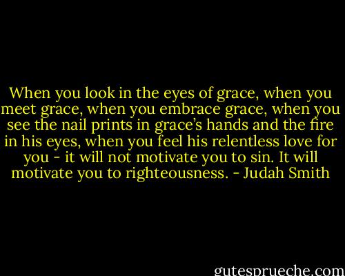 When you look in the eyes of grace, when you meet grace, when you embrace grace, when you see the nail prints in grace’s hands and the fire in his eyes, when you feel his relentless love for you - it will not motivate you to sin. It will motivate you to righteousness. - Judah Smith