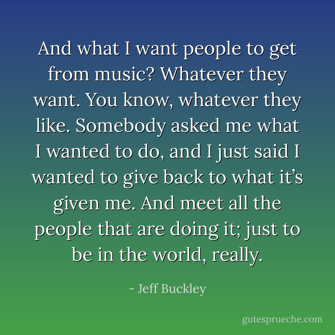 And what I want people to get from music? Whatever they want. You know, whatever they like. Somebody asked me what I wanted to do, and I just said I wanted to give back to what it’s given me. And meet all the people that are doing it; just to be in the world, really. - Jeff Buckley