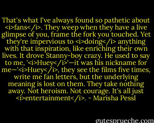 That's what I've always found so pathetic about <i>fans</i>. They weep when they have a live glimpse of you, frame the fork you touched. Yet they're impervious to <i>doing</i> anything with that inspiration, like enriching their own lives. It drove Stanny-boy crazy. He used to say to me, '<i>Huey</i>'—it was his nickname for me—'<i>Huey</i>, they see the films five times, write me fan letters, but the underlying meaning is lost on them. They take nothing away. Not heroism. Not courage. It's all just <i>entertainment</i>. - Marisha Pessl