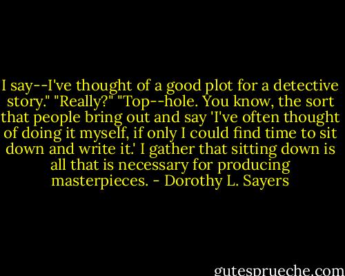 I say--I've thought of a good plot for a detective story."<br />"Really?"<br />"Top--hole. You know, the sort that people bring out and say 'I've often thought of doing it myself, if only I could find time to sit down and write it.' I gather that sitting down is all that is necessary for producing masterpieces. - Dorothy L. Sayers