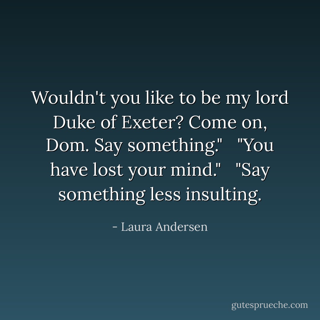 Wouldn't you like to be my lord Duke of Exeter? Come on, Dom. Say something."<br /> <br />"You have lost your mind."<br /> <br />"Say something less insulting. - Laura Andersen