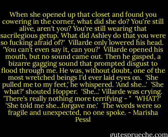 When she opened up that closet and found you cowering in the corner, what did she do? You're still alive, aren't you? You're still wearing that sacrilegious getup. What did Ashley do that you were so fucking afraid of?'<br /><br />Villarde only lowered his head.<br /><br />'You can't even say it, can you?'<br /><br />Villarde opened his mouth, but no sound came out. Then he gasped, a bizarre gagging sound that prompted disgust to flood through me. He was, without doubt, one of the most wretched beings I'd ever laid eyes on.<br /><br />'She pulled me to my feet,' he whispered. 'And she...'<br /><br />'She what?' shouted Hopper.<br /><br />'She...' Villarde was crying. 'There's really nothing more terrifying - "<br /><br />'WHAT?'<br /><br />'She told me she...forgave me.'<br /><br />The words were so fragile and unexpected, no one spoke. - Marisha Pessl