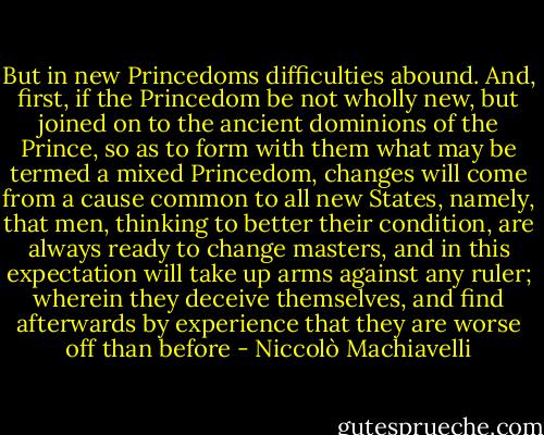But in new Princedoms difficulties abound. And, first, if the Princedom be not wholly new, but joined on to the ancient dominions of the Prince, so as to form with them what may be termed a mixed Princedom, changes will come from a cause common to all new States, namely, that men, thinking to better their condition, are always ready to change masters, and in this expectation will take up arms against any ruler; wherein they deceive themselves, and find afterwards by experience that they are worse off than before - Niccolò Machiavelli