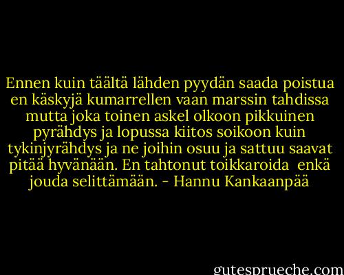 Ennen kuin täältä lähden<br />pyydän saada poistua<br />en käskyjä kumarrellen<br />vaan marssin tahdissa<br />mutta joka toinen askel<br />olkoon pikkuinen pyrähdys<br />ja lopussa kiitos soikoon<br />kuin tykinjyrähdys<br />ja ne joihin osuu ja sattuu<br />saavat pitää hyvänään.<br />En tahtonut toikkaroida <br />enkä jouda selittämään. - Hannu Kankaanpää