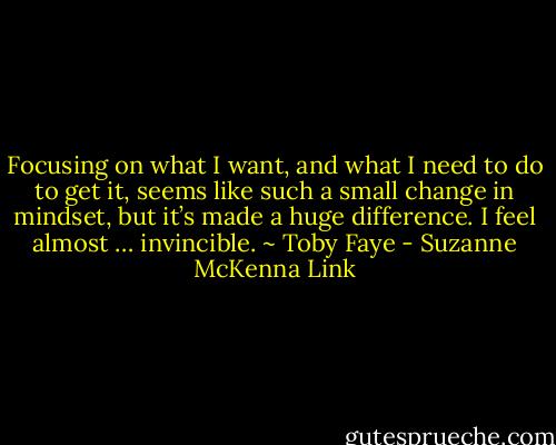 Focusing on what I want, and what I need to do to get it, seems like such a small change in mindset, but it’s made a huge difference. I feel almost … invincible.<br />~ Toby Faye - Suzanne McKenna Link